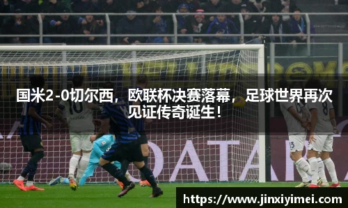 国米2-0切尔西，欧联杯决赛落幕，足球世界再次见证传奇诞生！