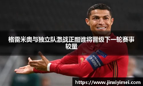 格雷米奥与独立队激战正酣谁将晋级下一轮赛事较量