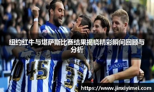 纽约红牛与堪萨斯比赛结果揭晓精彩瞬间回顾与分析