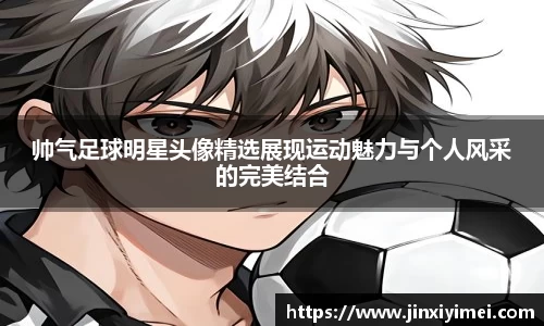 帅气足球明星头像精选展现运动魅力与个人风采的完美结合
